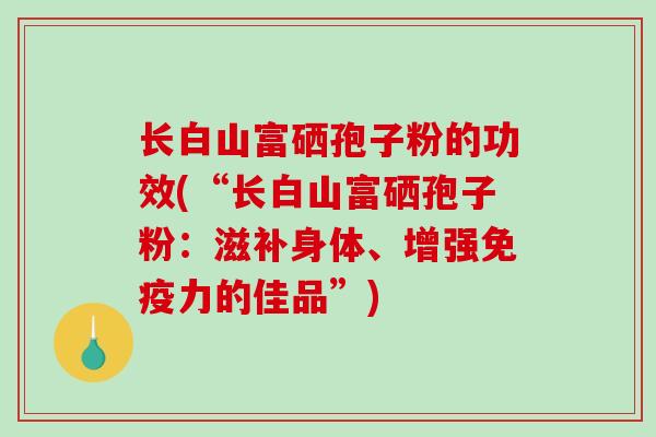 长白山富硒孢子粉的功效(“长白山富硒孢子粉:滋补身体、增强免疫力的佳品”) 长白山富硒孢子粉的功效(“长白山富硒孢子粉:滋补身体、增强免疫力的佳品”)