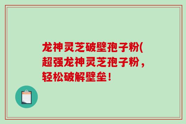 龙神灵芝破壁孢子粉(超强龙神灵芝孢子粉，轻松破解壁垒！