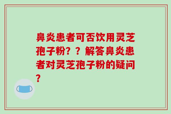 患者可否饮用灵芝孢子粉？？解答患者对灵芝孢子粉的疑问？