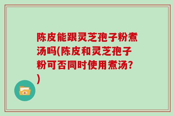 陈皮能跟灵芝孢子粉煮汤吗(陈皮和灵芝孢子粉可否同时使用煮汤？)