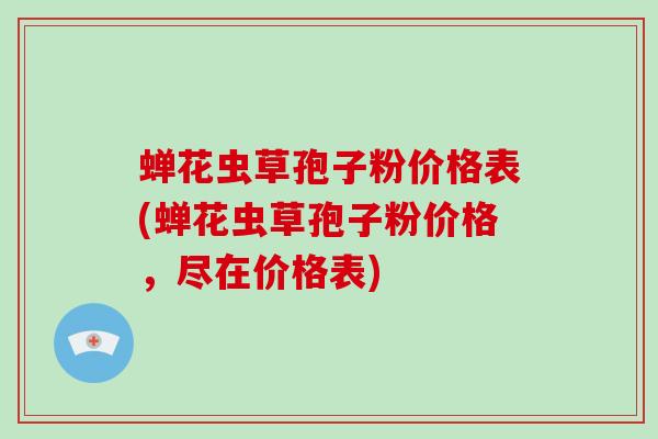 蝉花虫草孢子粉价格表(蝉花虫草孢子粉价格，尽在价格表)