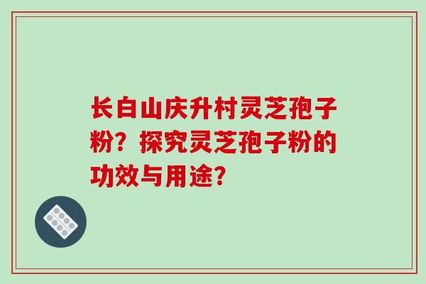 长白山庆升村灵芝孢子粉?探究灵芝孢子粉的功效与用途? 长白山庆升村灵芝孢子粉?探究灵芝孢子粉的功效与用途?