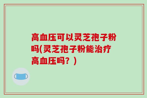 高可以灵芝孢子粉吗(灵芝孢子粉能高吗?) 高可以灵芝孢子粉吗(灵芝孢子粉能高吗?)