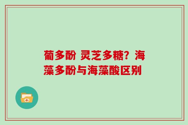 葡多酚 灵芝多糖?海藻多酚与海藻酸区别 葡多酚 灵芝多糖?海藻多酚与海藻酸区别