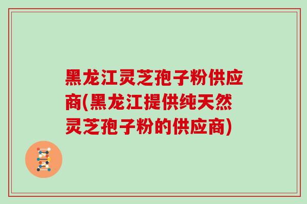 黑龙江灵芝孢子粉供应商(黑龙江提供纯天然灵芝孢子粉的供应商)