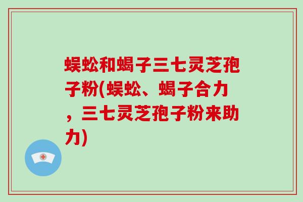 蜈蚣和蝎子三七灵芝孢子粉(蜈蚣、蝎子合力，三七灵芝孢子粉来助力)