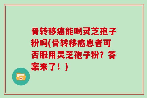 骨转移能喝灵芝孢子粉吗(骨转移患者可否服用灵芝孢子粉？答案来了！)