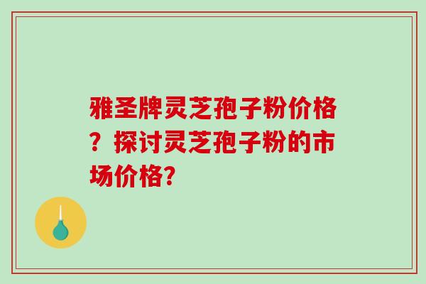 雅圣牌灵芝孢子粉价格？探讨灵芝孢子粉的市场价格？