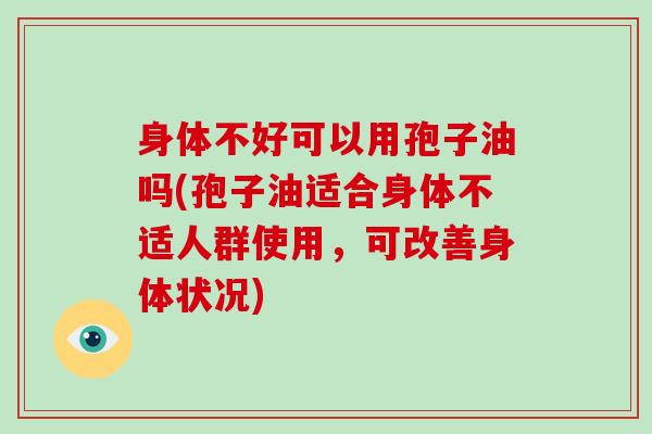 身体不好可以用孢子油吗(孢子油适合身体不适人群使用,可改善身体状况) 身体不好可以用孢子油吗(孢子油适合身体不适人群使用,可改善身体状况)