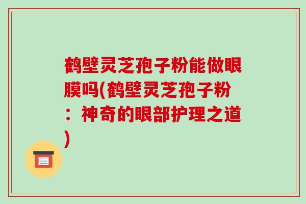 鹤壁灵芝孢子粉能做眼膜吗(鹤壁灵芝孢子粉:神奇的眼部护理之道) 鹤壁灵芝孢子粉能做眼膜吗(鹤壁灵芝孢子粉:神奇的眼部护理之道)