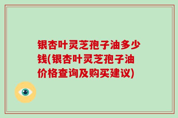 银杏叶灵芝孢子油多少钱(银杏叶灵芝孢子油价格查询及购买建议)
