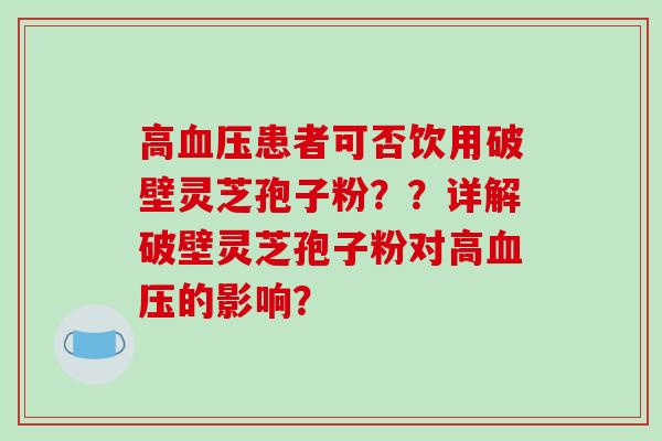 高患者可否饮用破壁灵芝孢子粉？？详解破壁灵芝孢子粉对高的影响？