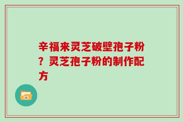 辛福来灵芝破壁孢子粉？灵芝孢子粉的制作配方
