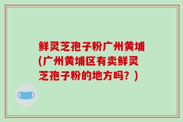鲜灵芝孢子粉广州黄埔(广州黄埔区有卖鲜灵芝孢子粉的地方吗?) 鲜灵芝孢子粉广州黄埔(广州黄埔区有卖鲜灵芝孢子粉的地方吗?)