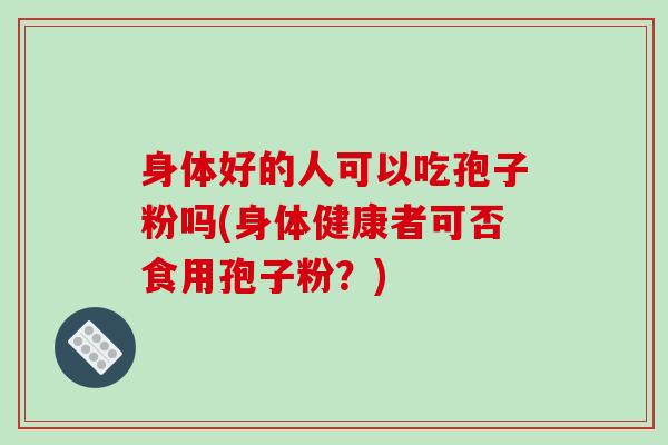 身体好的人可以吃孢子粉吗(身体健康者可否食用孢子粉？)
