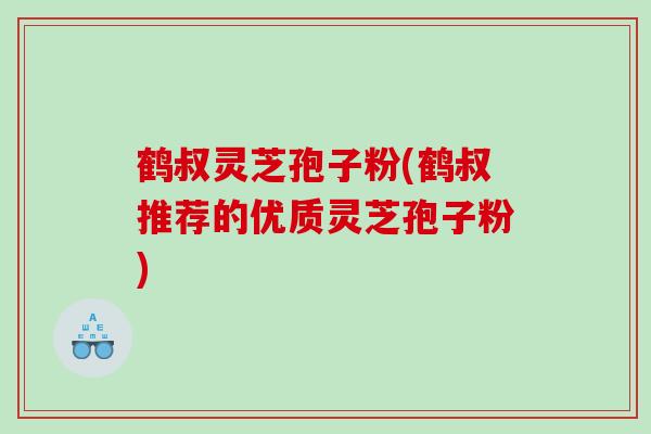鹤叔灵芝孢子粉(鹤叔推荐的优质灵芝孢子粉) 鹤叔灵芝孢子粉(鹤叔推荐的优质灵芝孢子粉)