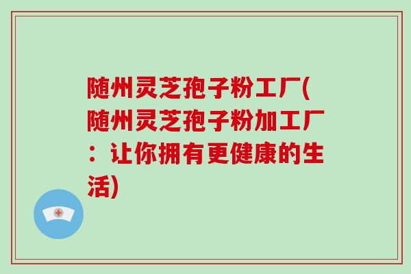 随州灵芝孢子粉工厂(随州灵芝孢子粉加工厂：让你拥有更健康的生活)