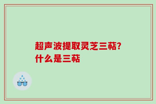 超声波提取灵芝三萜？什么是三萜