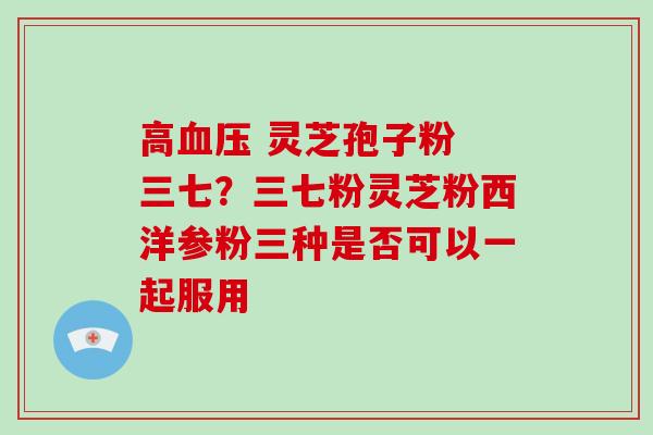 高 灵芝孢子粉 三七?三七粉灵芝粉西洋参粉三种是否可以一起服用 高 灵芝孢子粉 三七?三七粉灵芝粉西洋参粉三种是否可以一起服用
