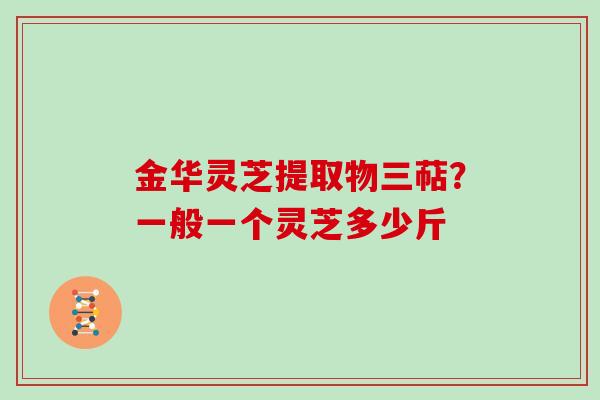 金华灵芝提取物三萜？一般一个灵芝多少斤