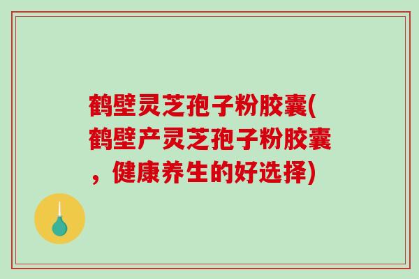 鹤壁灵芝孢子粉胶囊(鹤壁产灵芝孢子粉胶囊，健康养生的好选择)