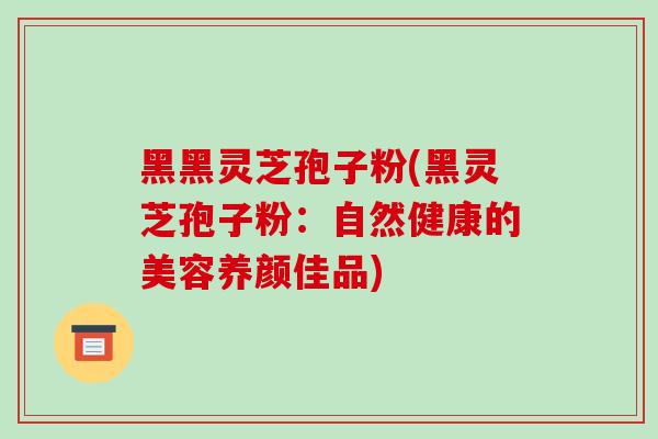 黑黑灵芝孢子粉(黑灵芝孢子粉：自然健康的美容养颜佳品)