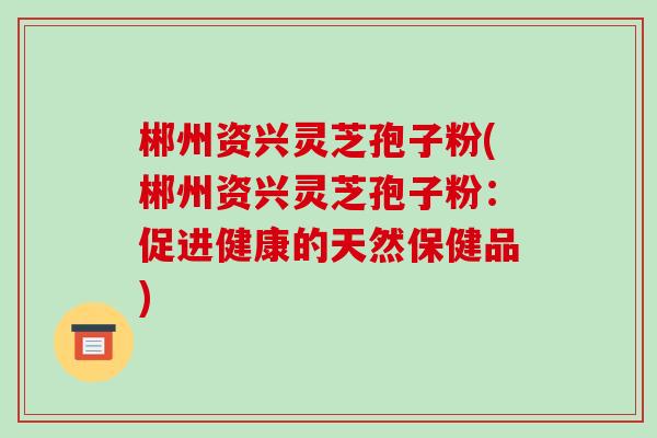 郴州资兴灵芝孢子粉(郴州资兴灵芝孢子粉:促进健康的天然保健品) 郴州资兴灵芝孢子粉(郴州资兴灵芝孢子粉:促进健康的天然保健品)