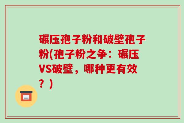 碾压孢子粉和破壁孢子粉(孢子粉之争:碾压VS破壁,哪种更有效?) 碾压孢子粉和破壁孢子粉(孢子粉之争:碾压VS破壁,哪种更有效?)