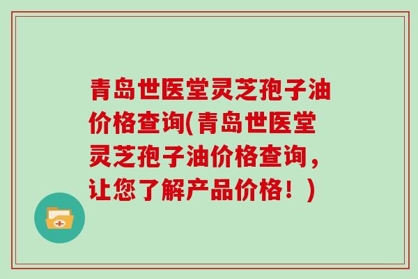 青岛世医堂灵芝孢子油价格查询(青岛世医堂灵芝孢子油价格查询,让您了解产品价格!) 青岛世医堂灵芝孢子油价格查询(青岛世医堂灵芝孢子油价格查询,让您了解产品价格!)