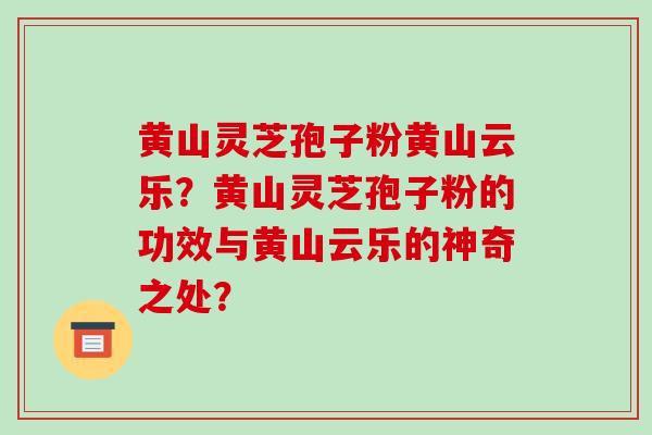 黄山灵芝孢子粉黄山云乐？黄山灵芝孢子粉的功效与黄山云乐的神奇之处？