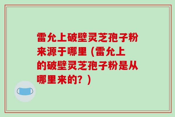 雷允上破壁灵芝孢子粉来源于哪里 (雷允上的破壁灵芝孢子粉是从哪里来的?) 雷允上破壁灵芝孢子粉来源于哪里 (雷允上的破壁灵芝孢子粉是从哪里来的?)