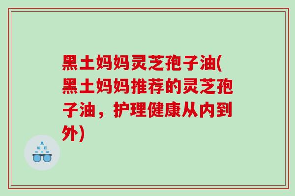 黑土妈妈灵芝孢子油(黑土妈妈推荐的灵芝孢子油，护理健康从内到外)