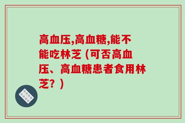 高,高,能不能吃林芝 (可否高、高患者食用林芝？)