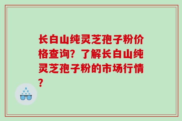 长白山纯灵芝孢子粉价格查询？了解长白山纯灵芝孢子粉的市场行情？