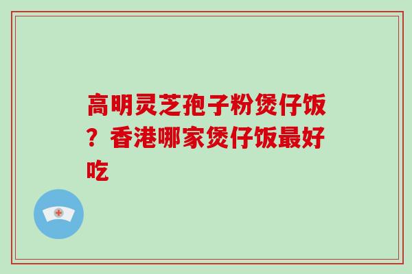 高明灵芝孢子粉煲仔饭?香港哪家煲仔饭好吃 高明灵芝孢子粉煲仔饭?香港哪家煲仔饭好吃