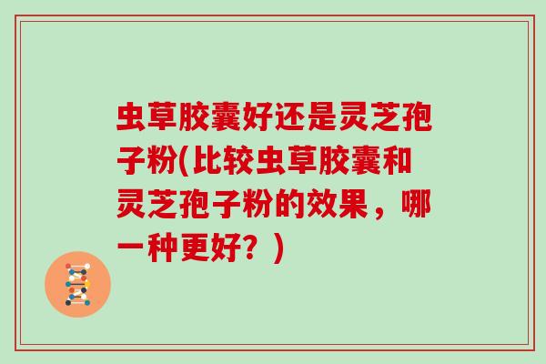虫草胶囊好还是灵芝孢子粉(比较虫草胶囊和灵芝孢子粉的效果，哪一种更好？)