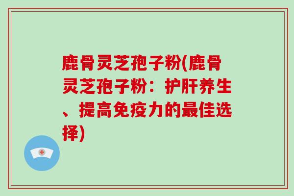 鹿骨灵芝孢子粉(鹿骨灵芝孢子粉:养生、提高免疫力的佳选择) 鹿骨灵芝孢子粉(鹿骨灵芝孢子粉:养生、提高免疫力的佳选择)