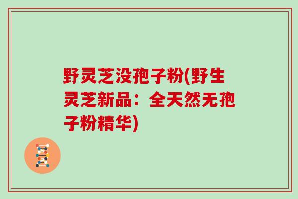 野灵芝没孢子粉(野生灵芝新品：全天然无孢子粉精华)