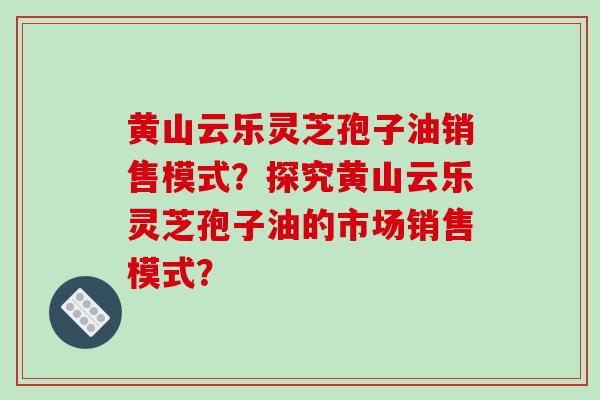 黄山云乐灵芝孢子油销售模式?探究黄山云乐灵芝孢子油的市场销售模式? 黄山云乐灵芝孢子油销售模式?探究黄山云乐灵芝孢子油的市场销售模式?