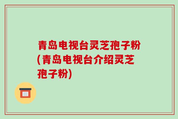 青岛电视台灵芝孢子粉(青岛电视台介绍灵芝孢子粉)