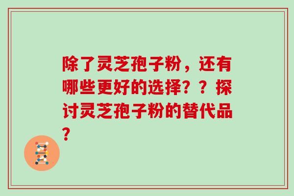 除了灵芝孢子粉,还有哪些更好的选择??探讨灵芝孢子粉的替代品? 除了灵芝孢子粉,还有哪些更好的选择??探讨灵芝孢子粉的替代品?