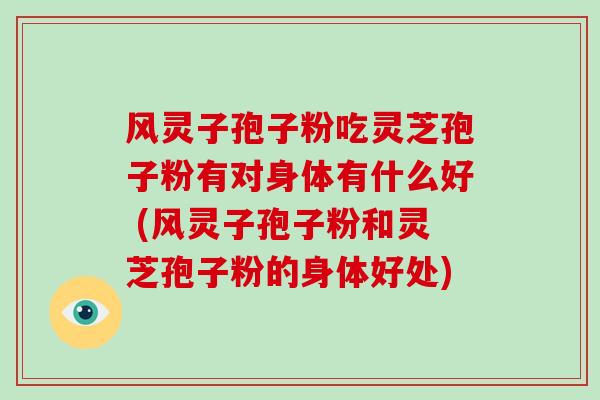 风灵子孢子粉吃灵芝孢子粉有对身体有什么好 (风灵子孢子粉和灵芝孢子粉的身体好处)