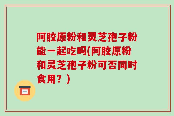 阿胶原粉和灵芝孢子粉能一起吃吗(阿胶原粉和灵芝孢子粉可否同时食用？)