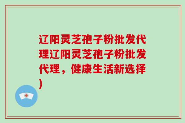 辽阳灵芝孢子粉批发代理辽阳灵芝孢子粉批发代理，健康生活新选择)