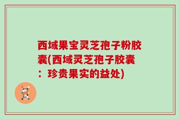 西域果宝灵芝孢子粉胶囊(西域灵芝孢子胶囊：珍贵果实的益处)