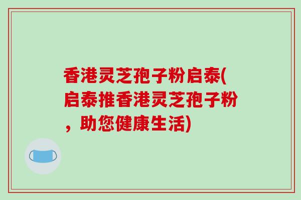 香港灵芝孢子粉启泰(启泰推香港灵芝孢子粉,助您健康生活) 香港灵芝孢子粉启泰(启泰推香港灵芝孢子粉,助您健康生活)