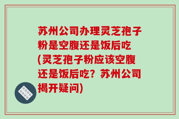 苏州公司办理灵芝孢子粉是空腹还是饭后吃 (灵芝孢子粉应该空腹还是饭后吃?苏州公司揭开疑问) 苏州公司办理灵芝孢子粉是空腹还是饭后吃 (灵芝孢子粉应该空腹还是饭后吃?苏州公司揭开疑问)