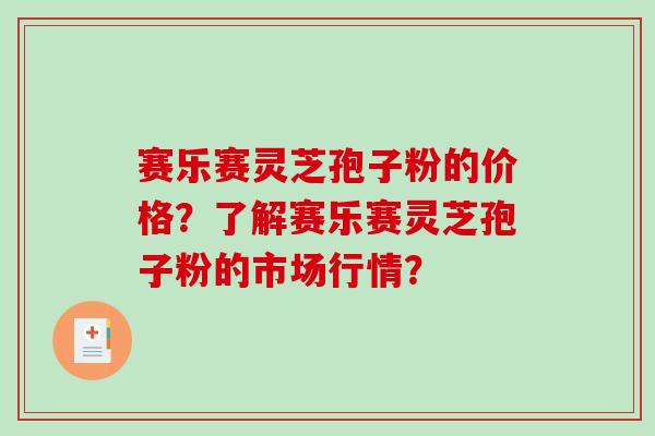 赛乐赛灵芝孢子粉的价格？了解赛乐赛灵芝孢子粉的市场行情？