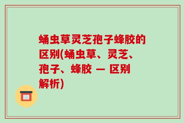 蛹虫草灵芝孢子蜂胶的区别(蛹虫草、灵芝、孢子、蜂胶 — 区别解析)