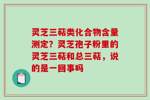 灵芝三萜类化合物含量测定？灵芝孢子粉里的灵芝三萜和总三萜，说的是一回事吗